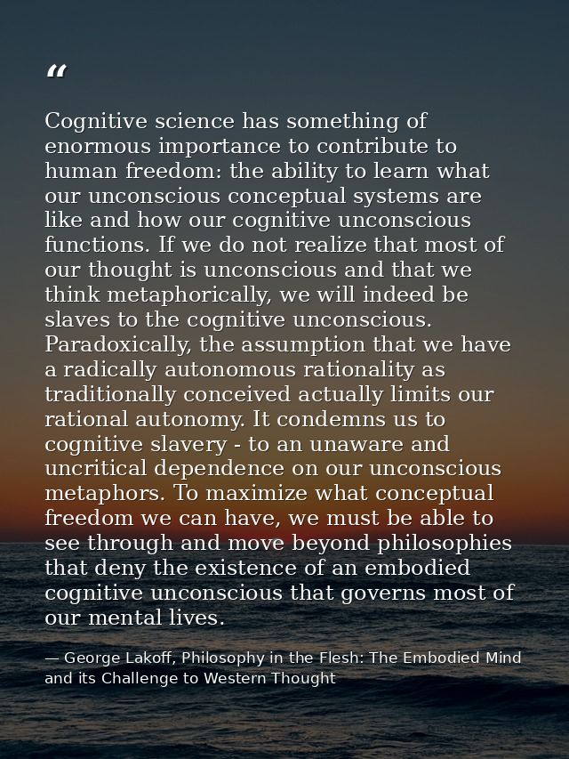 Cognitive science has something of enormous importance to contribute to human freedom: the ability to learn what our unc — George Lakoff, Philosophy in the Flesh: The Embodied Mind and its Challenge to Western Thought