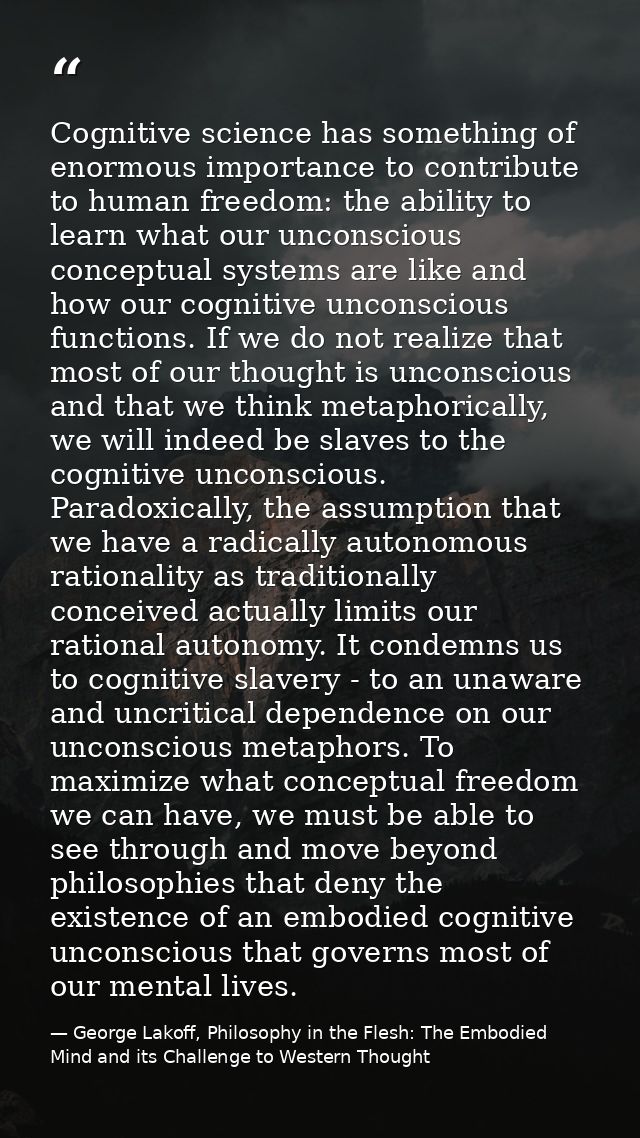 Cognitive science has something of enormous importance to contribute to human freedom: the ability to learn what our unc — George Lakoff, Philosophy in the Flesh: The Embodied Mind and its Challenge to Western Thought