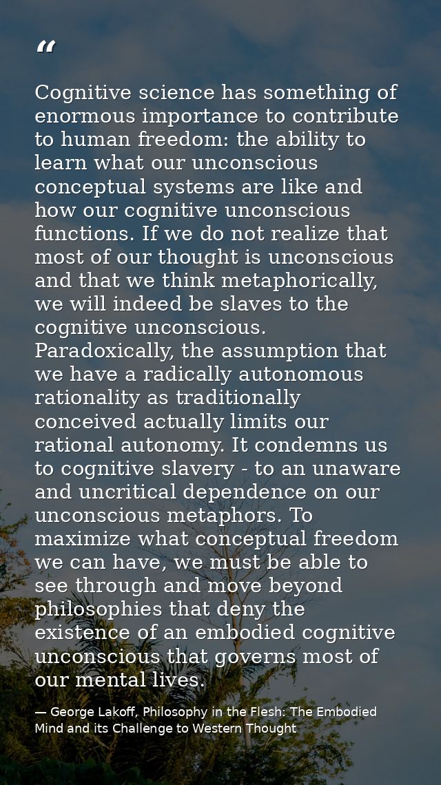 Cognitive science has something of enormous importance to contribute to human freedom: the ability to learn what our unc — George Lakoff, Philosophy in the Flesh: The Embodied Mind and its Challenge to Western Thought