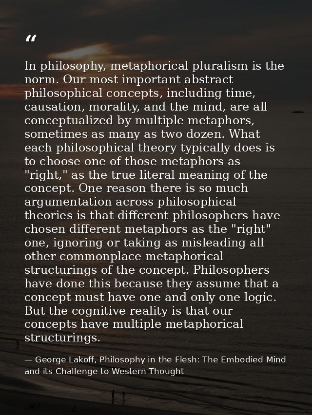In philosophy, metaphorical pluralism is the norm. Our most important abstract philosophical concepts, including time, c — George Lakoff, Philosophy in the Flesh: The Embodied Mind and its Challenge to Western Thought