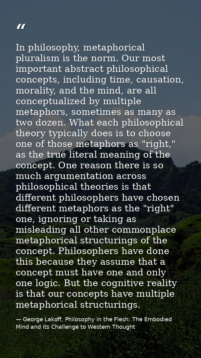 In philosophy, metaphorical pluralism is the norm. Our most important abstract philosophical concepts, including time, c — George Lakoff, Philosophy in the Flesh: The Embodied Mind and its Challenge to Western Thought