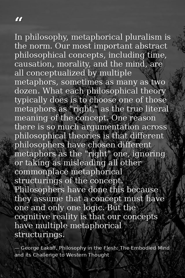 In philosophy, metaphorical pluralism is the norm. Our most important abstract philosophical concepts, including time, c — George Lakoff, Philosophy in the Flesh: The Embodied Mind and its Challenge to Western Thought