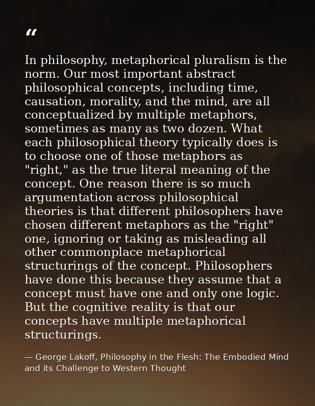 In philosophy, metaphorical pluralism is the norm. Our most important abstract philosophical concepts, including time, c — George Lakoff, Philosophy in the Flesh: The Embodied Mind and its Challenge to Western Thought