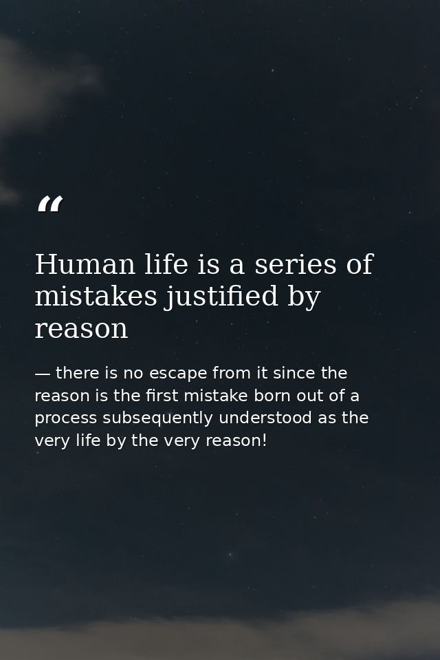 Human life is a series of mistakes justified by reason — there is no escape from it since the reason is the first mistake born out of a process subsequently understood as the very life by the very reason!
