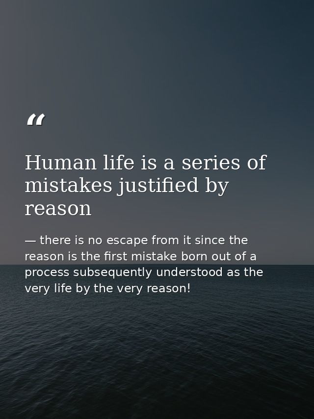 Human life is a series of mistakes justified by reason — there is no escape from it since the reason is the first mistake born out of a process subsequently understood as the very life by the very reason!