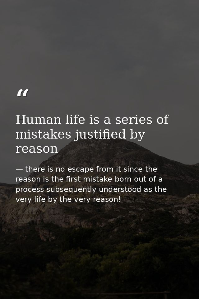 Human life is a series of mistakes justified by reason — there is no escape from it since the reason is the first mistake born out of a process subsequently understood as the very life by the very reason!
