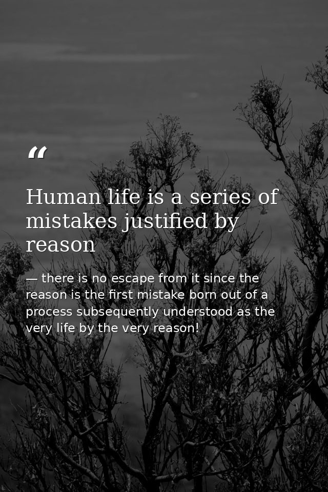 Human life is a series of mistakes justified by reason — there is no escape from it since the reason is the first mistake born out of a process subsequently understood as the very life by the very reason!