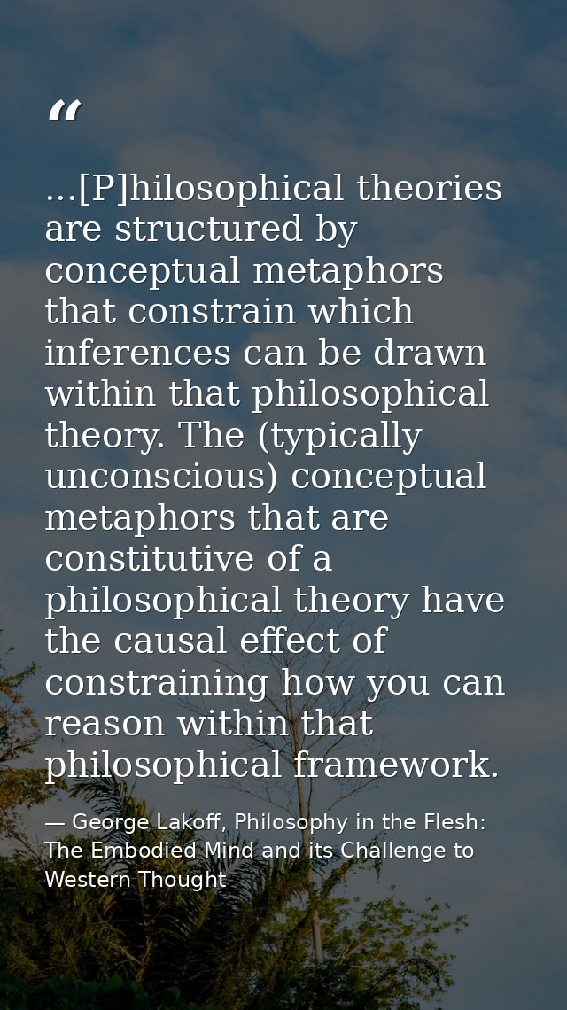 ...[P]hilosophical theories are structured by conceptual metaphors that constrain which inferences can be drawn within t — George Lakoff, Philosophy in the Flesh: The Embodied Mind and its Challenge to Western Thought