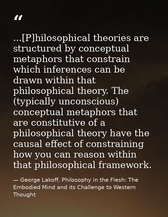 ...[P]hilosophical theories are structured by conceptual metaphors that constrain which inferences can be drawn within t — George Lakoff, Philosophy in the Flesh: The Embodied Mind and its Challenge to Western Thought