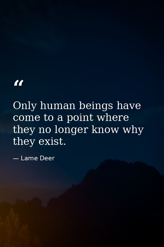 Only human beings have come to a point where they no longer know why they exist. — Lame Deer