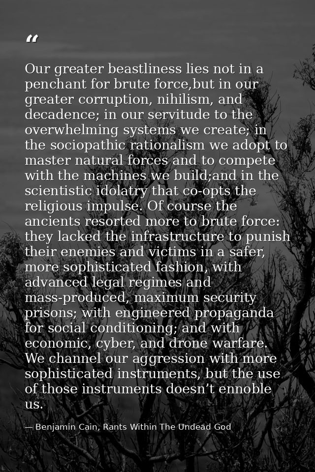 Our greater beastliness lies not in a penchant for brute force,but in our greater corruption, nihilism, and decadence; i — Benjamin Cain, Rants Within The Undead God