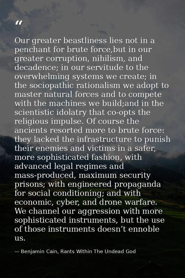 Our greater beastliness lies not in a penchant for brute force,but in our greater corruption, nihilism, and decadence; i — Benjamin Cain, Rants Within The Undead God