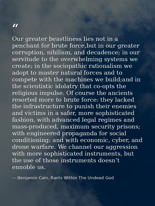 Our greater beastliness lies not in a penchant for brute force,but in our greater corruption, nihilism, and decadence; i — Benjamin Cain, Rants Within The Undead God