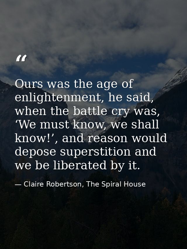 Ours was the age of enlightenment, he said, when the battle cry was, ‘We must know, we shall know!’, and reason would de — Claire Robertson, The Spiral House