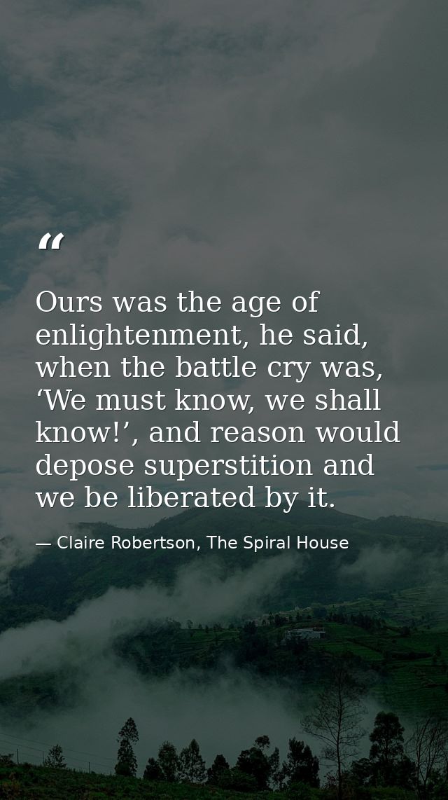 Ours was the age of enlightenment, he said, when the battle cry was, ‘We must know, we shall know!’, and reason would de — Claire Robertson, The Spiral House
