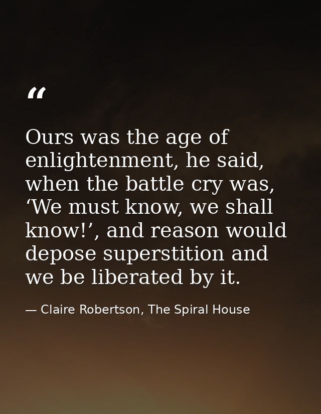 Ours was the age of enlightenment, he said, when the battle cry was, ‘We must know, we shall know!’, and reason would de — Claire Robertson, The Spiral House