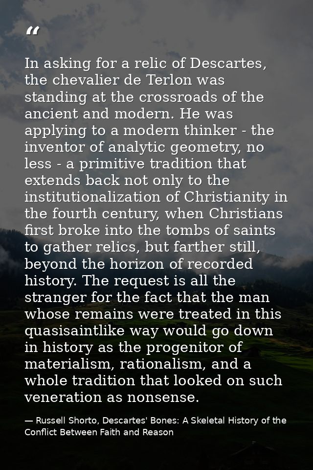 In asking for a relic of Descartes, the chevalier de Terlon was standing at the crossroads of the ancient and modern. He — Russell Shorto, Descartes' Bones: A Skeletal History of the Conflict Between Faith and Reason
