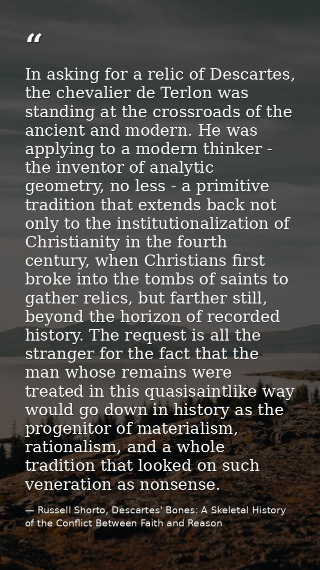In asking for a relic of Descartes, the chevalier de Terlon was standing at the crossroads of the ancient and modern. He — Russell Shorto, Descartes' Bones: A Skeletal History of the Conflict Between Faith and Reason