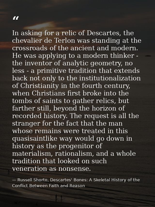In asking for a relic of Descartes, the chevalier de Terlon was standing at the crossroads of the ancient and modern. He — Russell Shorto, Descartes' Bones: A Skeletal History of the Conflict Between Faith and Reason