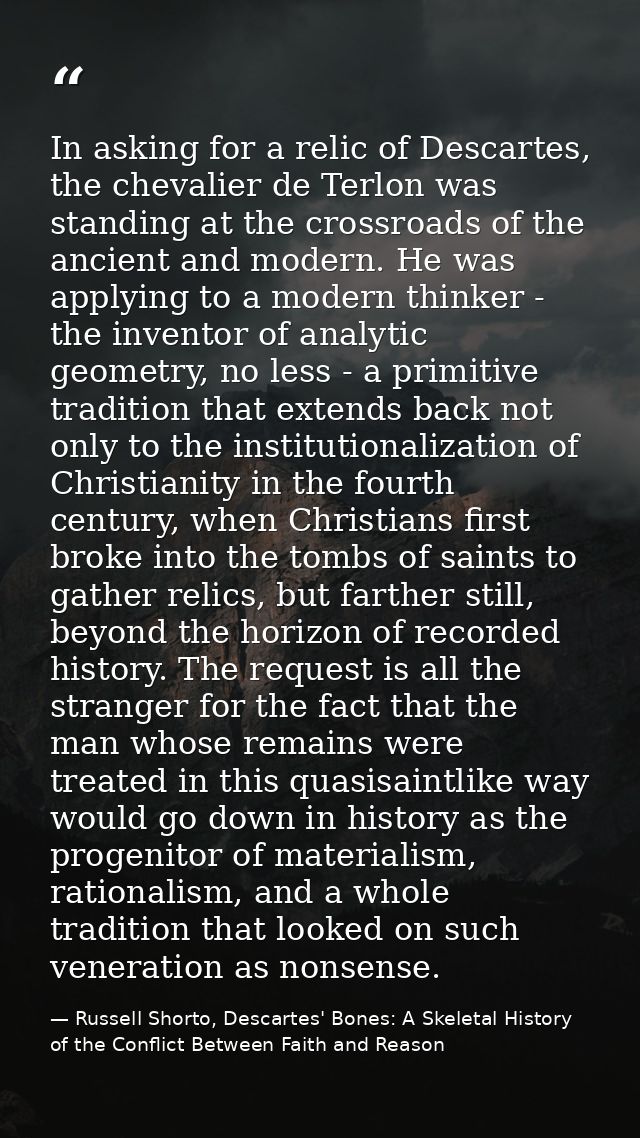 In asking for a relic of Descartes, the chevalier de Terlon was standing at the crossroads of the ancient and modern. He — Russell Shorto, Descartes' Bones: A Skeletal History of the Conflict Between Faith and Reason