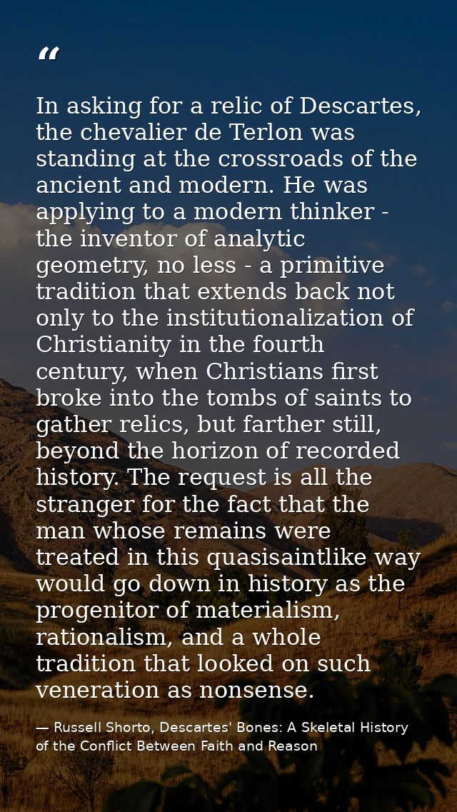 In asking for a relic of Descartes, the chevalier de Terlon was standing at the crossroads of the ancient and modern. He — Russell Shorto, Descartes' Bones: A Skeletal History of the Conflict Between Faith and Reason