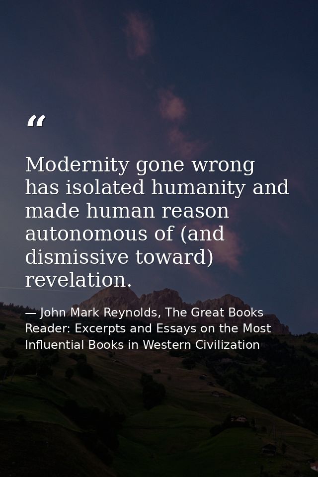 Modernity gone wrong has isolated humanity and made human reason autonomous of (and dismissive toward) revelation. — John Mark Reynolds, The Great Books Reader: Excerpts and Essays on the Most Influential Books in Western Civilization