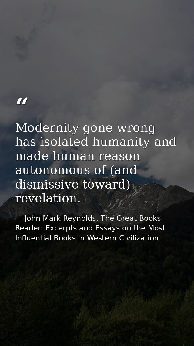 Modernity gone wrong has isolated humanity and made human reason autonomous of (and dismissive toward) revelation. — John Mark Reynolds, The Great Books Reader: Excerpts and Essays on the Most Influential Books in Western Civilization