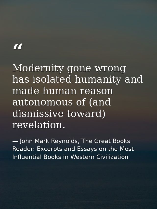 Modernity gone wrong has isolated humanity and made human reason autonomous of (and dismissive toward) revelation. — John Mark Reynolds, The Great Books Reader: Excerpts and Essays on the Most Influential Books in Western Civilization