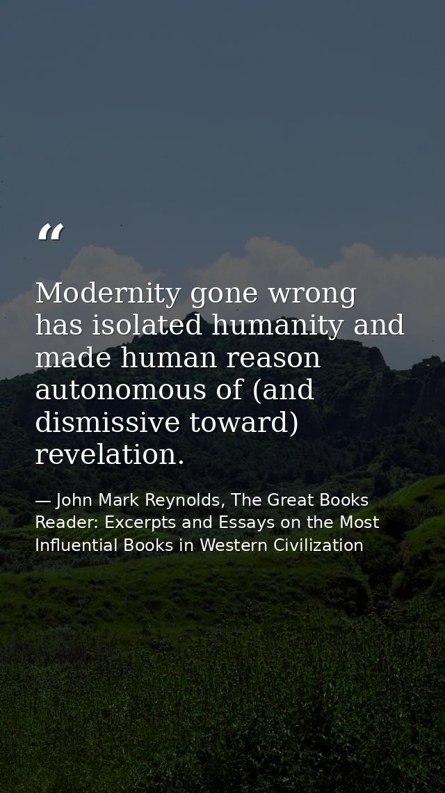 Modernity gone wrong has isolated humanity and made human reason autonomous of (and dismissive toward) revelation. — John Mark Reynolds, The Great Books Reader: Excerpts and Essays on the Most Influential Books in Western Civilization