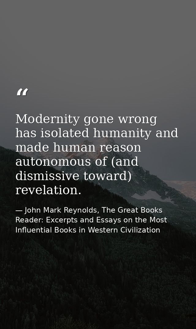 Modernity gone wrong has isolated humanity and made human reason autonomous of (and dismissive toward) revelation. — John Mark Reynolds, The Great Books Reader: Excerpts and Essays on the Most Influential Books in Western Civilization