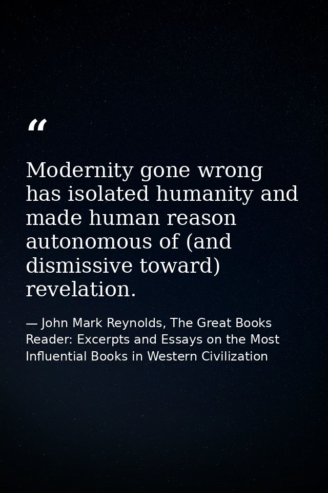 Modernity gone wrong has isolated humanity and made human reason autonomous of (and dismissive toward) revelation. — John Mark Reynolds, The Great Books Reader: Excerpts and Essays on the Most Influential Books in Western Civilization
