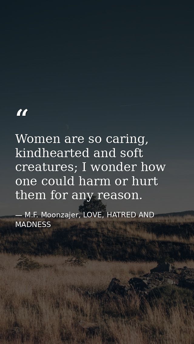 Women are so caring, kindhearted and soft creatures; I wonder how one could harm or hurt them for any reason. — M.F. Moonzajer, LOVE, HATRED AND MADNESS