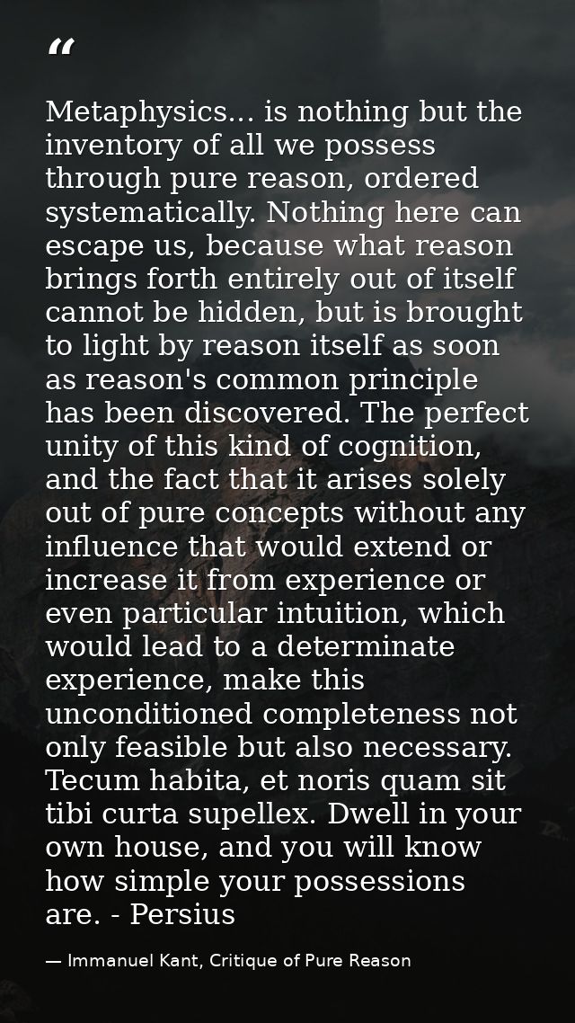 Metaphysics... is nothing but the inventory of all we possess through pure reason, ordered systematically. Nothing here  — Immanuel Kant, Critique of Pure Reason