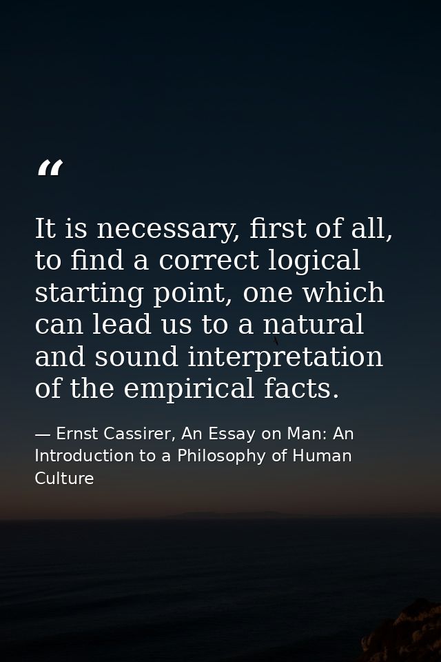 It is necessary, first of all, to find a correct logical starting point, one which can lead us to a natural and sound in — Ernst Cassirer, An Essay on Man: An Introduction to a Philosophy of Human Culture