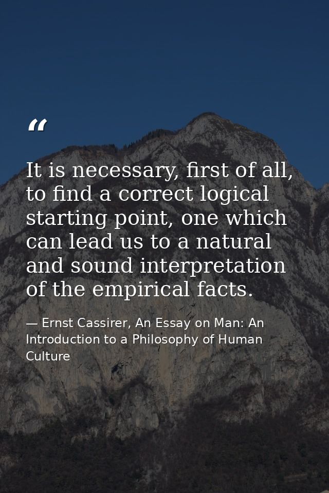 It is necessary, first of all, to find a correct logical starting point, one which can lead us to a natural and sound in — Ernst Cassirer, An Essay on Man: An Introduction to a Philosophy of Human Culture