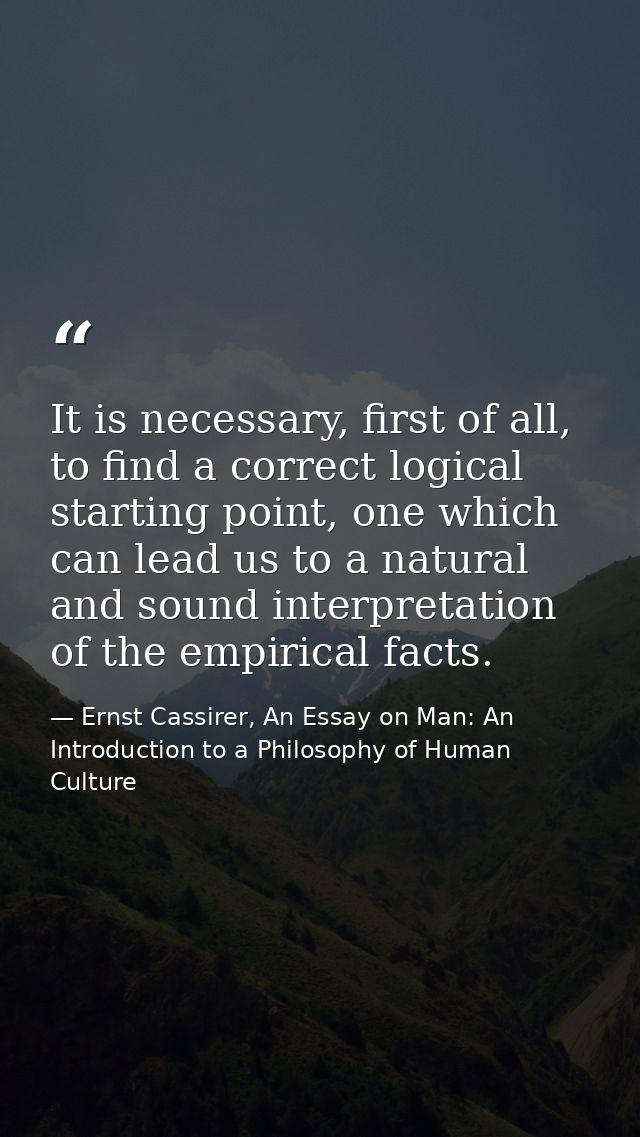 It is necessary, first of all, to find a correct logical starting point, one which can lead us to a natural and sound in — Ernst Cassirer, An Essay on Man: An Introduction to a Philosophy of Human Culture