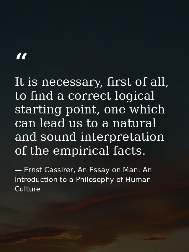 It is necessary, first of all, to find a correct logical starting point, one which can lead us to a natural and sound in — Ernst Cassirer, An Essay on Man: An Introduction to a Philosophy of Human Culture