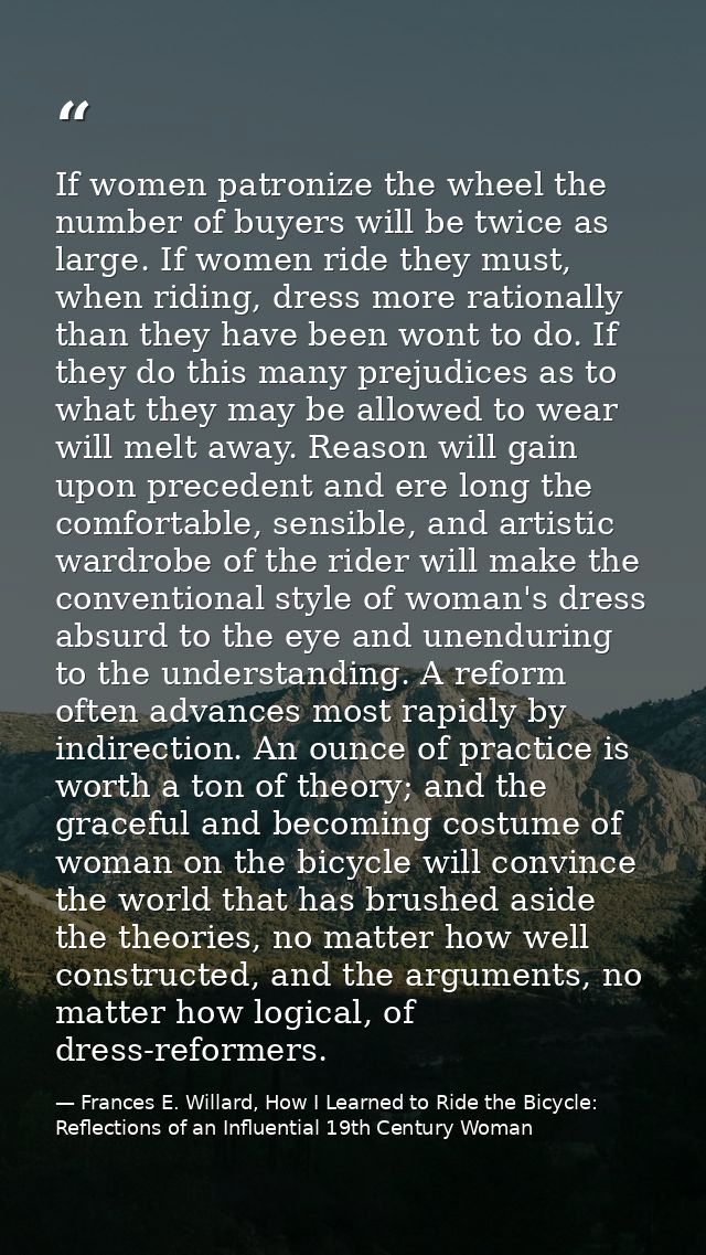 If women patronize the wheel the number of buyers will be twice as large. If women ride they must, when riding, dress mo — Frances E. Willard, How I Learned to Ride the Bicycle: Reflections of an Influential 19th Century Woman