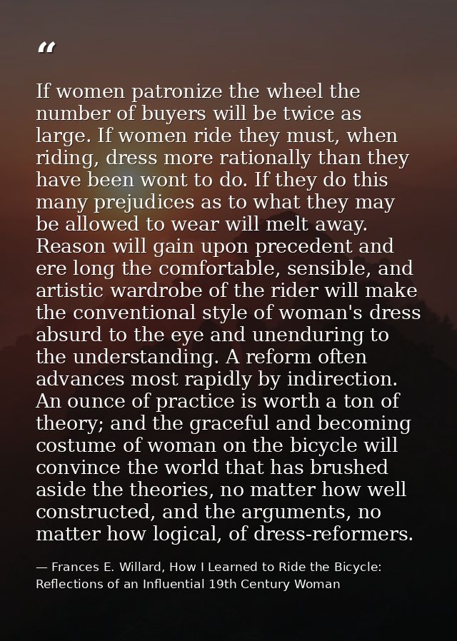 If women patronize the wheel the number of buyers will be twice as large. If women ride they must, when riding, dress mo — Frances E. Willard, How I Learned to Ride the Bicycle: Reflections of an Influential 19th Century Woman