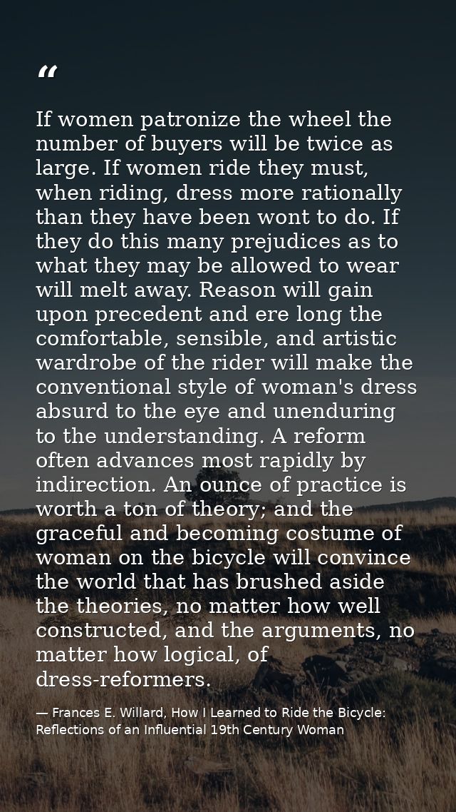 If women patronize the wheel the number of buyers will be twice as large. If women ride they must, when riding, dress mo — Frances E. Willard, How I Learned to Ride the Bicycle: Reflections of an Influential 19th Century Woman