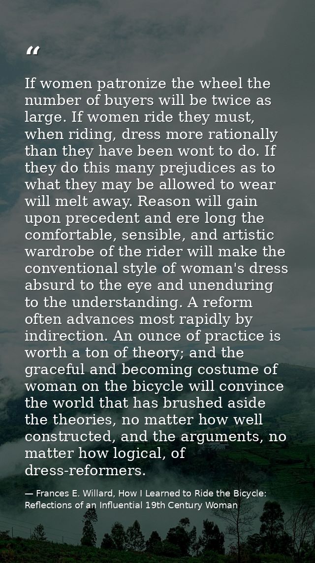 If women patronize the wheel the number of buyers will be twice as large. If women ride they must, when riding, dress mo — Frances E. Willard, How I Learned to Ride the Bicycle: Reflections of an Influential 19th Century Woman