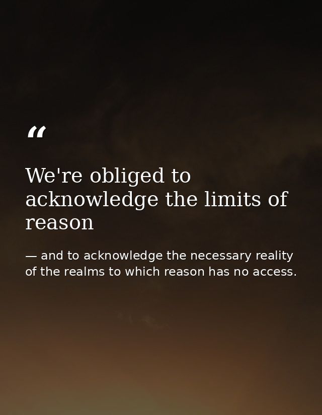 We're obliged to acknowledge the limits of reason — and to acknowledge the necessary reality of the realms to which reason has no access.