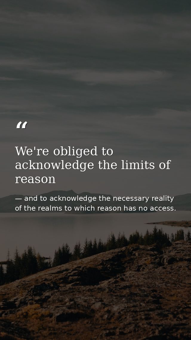 We're obliged to acknowledge the limits of reason — and to acknowledge the necessary reality of the realms to which reason has no access.