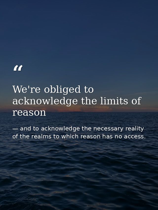 We're obliged to acknowledge the limits of reason — and to acknowledge the necessary reality of the realms to which reason has no access.