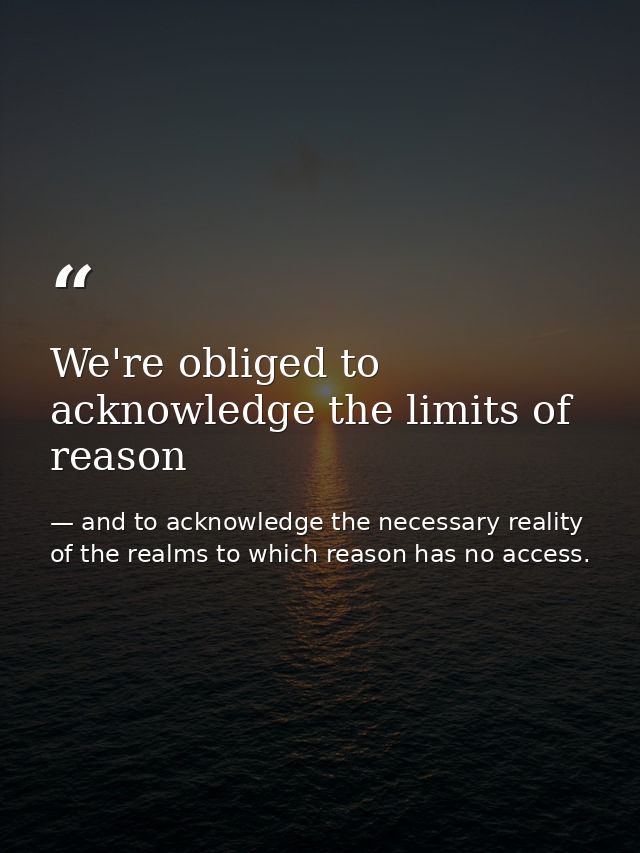 We're obliged to acknowledge the limits of reason — and to acknowledge the necessary reality of the realms to which reason has no access.