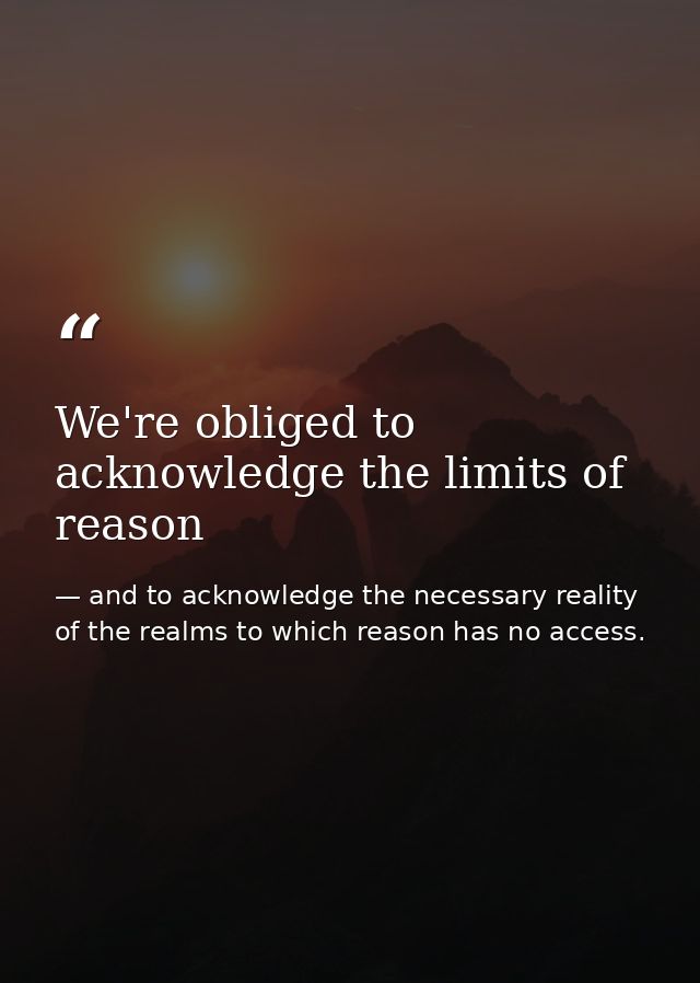 We're obliged to acknowledge the limits of reason — and to acknowledge the necessary reality of the realms to which reason has no access.