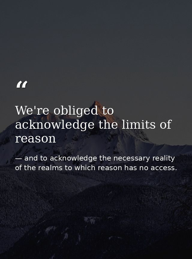 We're obliged to acknowledge the limits of reason — and to acknowledge the necessary reality of the realms to which reason has no access.