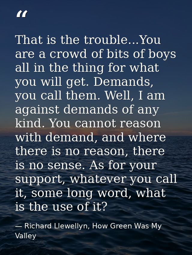 That is the trouble...You are a crowd of bits of boys all in the thing for what you will get. Demands, you call them. We — Richard Llewellyn, How Green Was My Valley