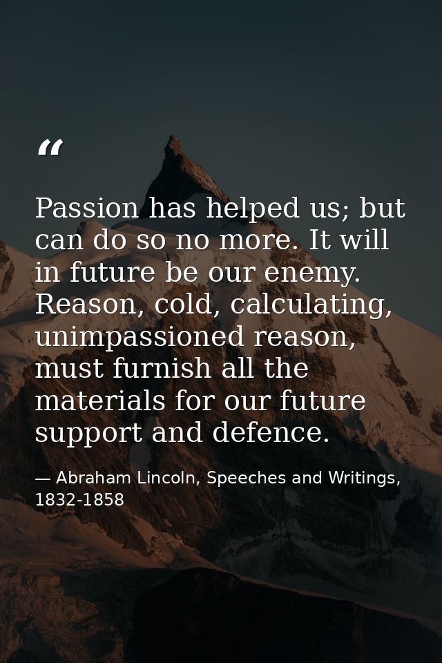 Passion has helped us; but can do so no more. It will in future be our enemy. Reason, cold, calculating, unimpassioned r — Abraham Lincoln, Speeches and Writings, 1832-1858