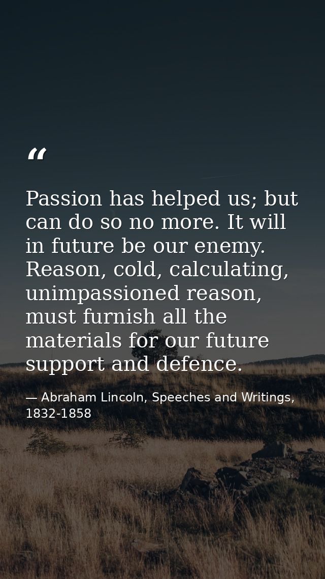 Passion has helped us; but can do so no more. It will in future be our enemy. Reason, cold, calculating, unimpassioned r — Abraham Lincoln, Speeches and Writings, 1832-1858